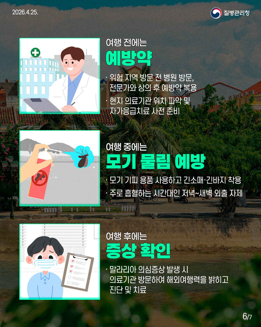 여행 전에는 예방약 위험 지역 방문 전 병원 방문, 전문가와 상의 후 예방약 복용 현지 의료기관 위치 파악 및 자가응급치료 사전 준비 여행 중에는 모기 물림 예방 모기 기피 용품 사용하고 긴소매·긴바지 착용 주로 흡혈하는 시간대인 저녁~새벽 외출 자제 여행 후에는 증상 확인 말라리아 의심증상 발생 시 의료기관 방문하여 해외여행력을 밝히고 진단 및 치료